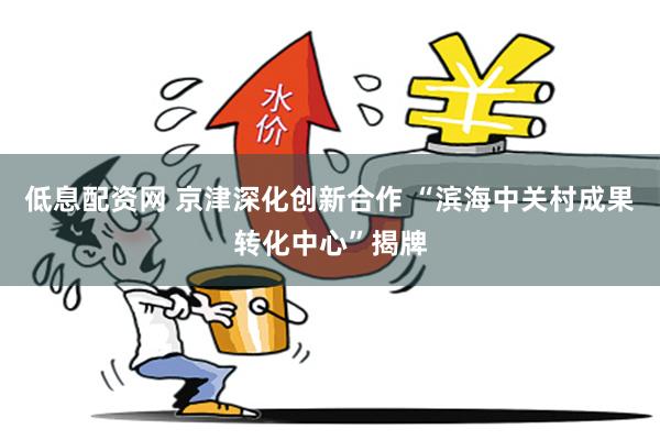 低息配资网 京津深化创新合作 “滨海中关村成果转化中心”揭牌