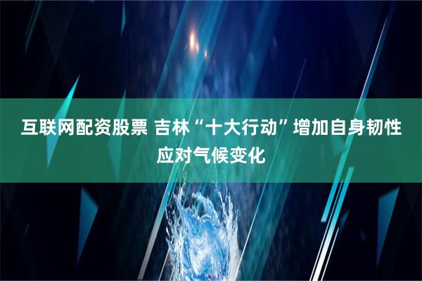 互联网配资股票 吉林“十大行动”增加自身韧性应对气候变化