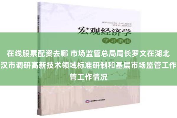 在线股票配资去哪 市场监管总局局长罗文在湖北省武汉市调研高新技术领域标准研制和基层市场监管工作情况