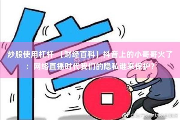 炒股使用杠杆 【财经百科】抖音上的小哥哥火了：网络直播时代我们的隐私谁来保护？