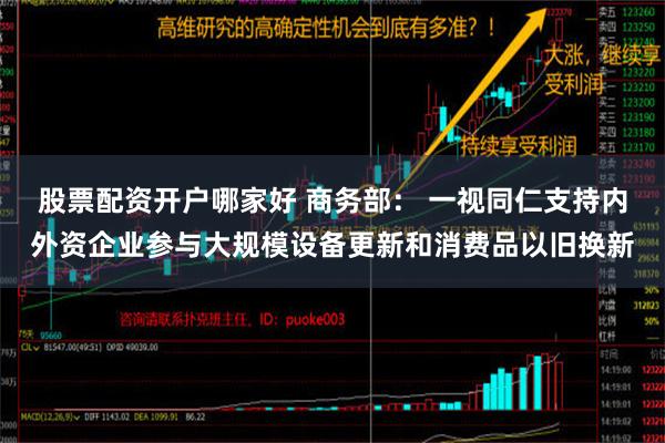 股票配资开户哪家好 商务部： 一视同仁支持内外资企业参与大规模设备更新和消费品以旧换新