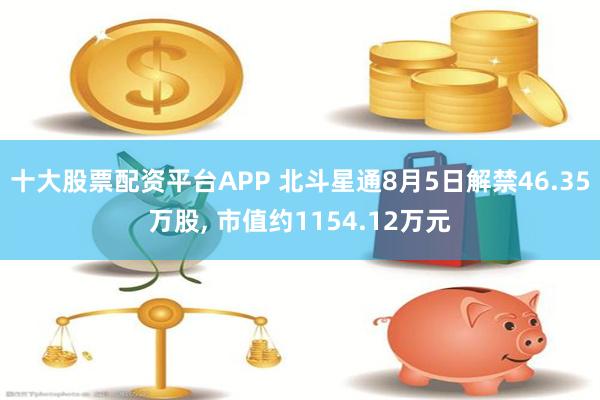 十大股票配资平台APP 北斗星通8月5日解禁46.35万股, 市值约1154.12万元