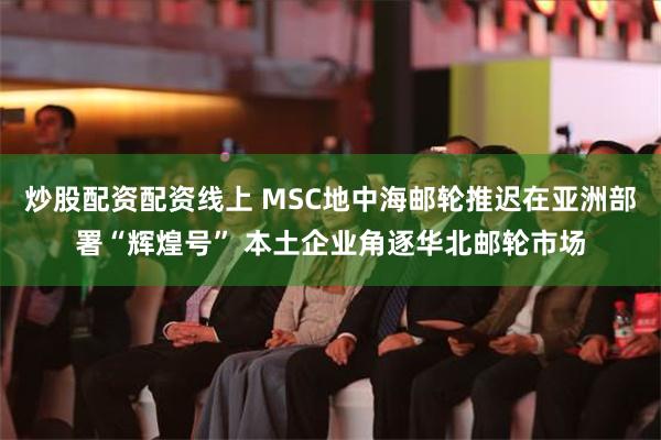 炒股配资配资线上 MSC地中海邮轮推迟在亚洲部署“辉煌号” 本土企业角逐华北邮轮市场