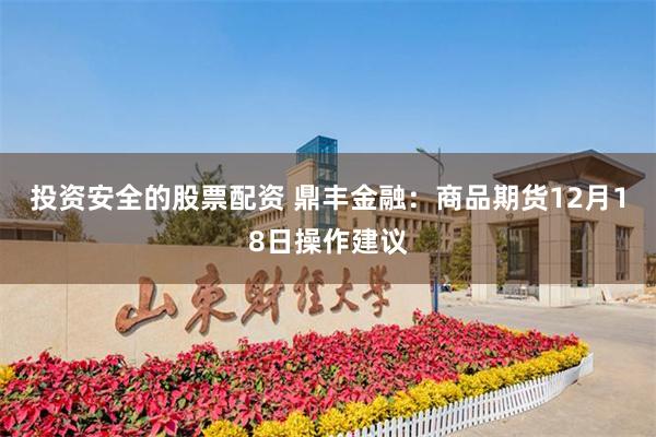 投资安全的股票配资 鼎丰金融：商品期货12月18日操作建议