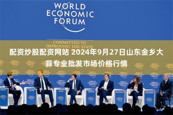 配资炒股配资网站 2024年9月27日山东金乡大蒜专业批发市场价格行情