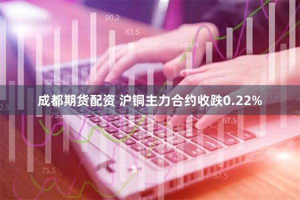 成都期货配资 沪铜主力合约收跌0.22%