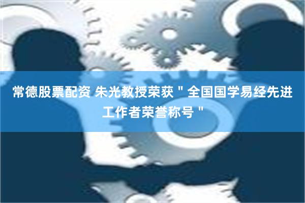 常德股票配资 朱光教授荣获＂全国国学易经先进工作者荣誉称号＂