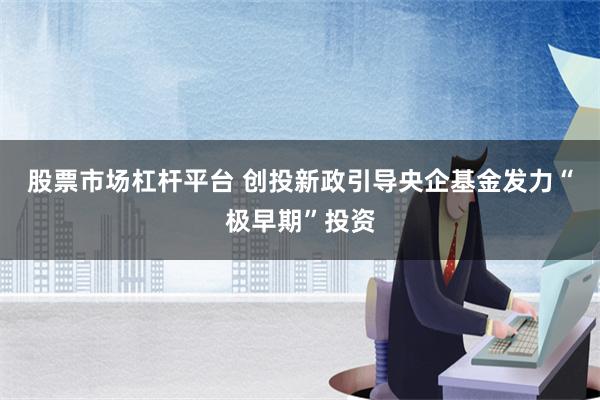 股票市场杠杆平台 创投新政引导央企基金发力“极早期”投资