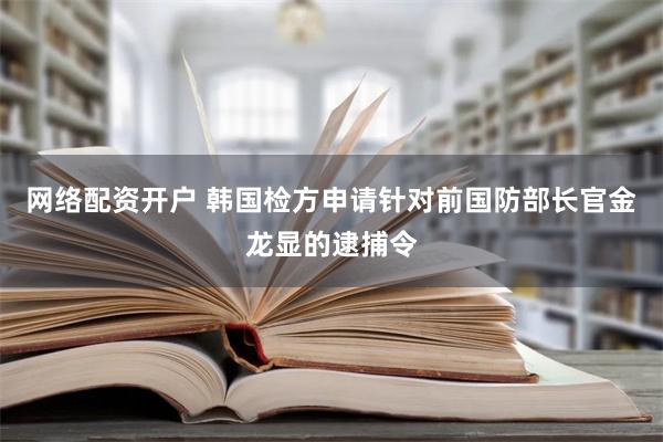 网络配资开户 韩国检方申请针对前国防部长官金龙显的逮捕令