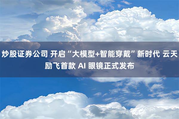 炒股证券公司 开启“大模型+智能穿戴”新时代 云天励飞首款 AI 眼镜正式发布