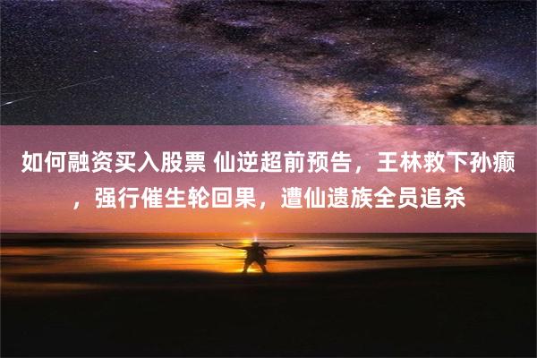 如何融资买入股票 仙逆超前预告，王林救下孙癫，强行催生轮回果，遭仙遗族全员追杀