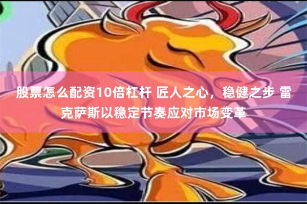 股票怎么配资10倍杠杆 匠人之心，稳健之步 雷克萨斯以稳定节奏应对市场变革